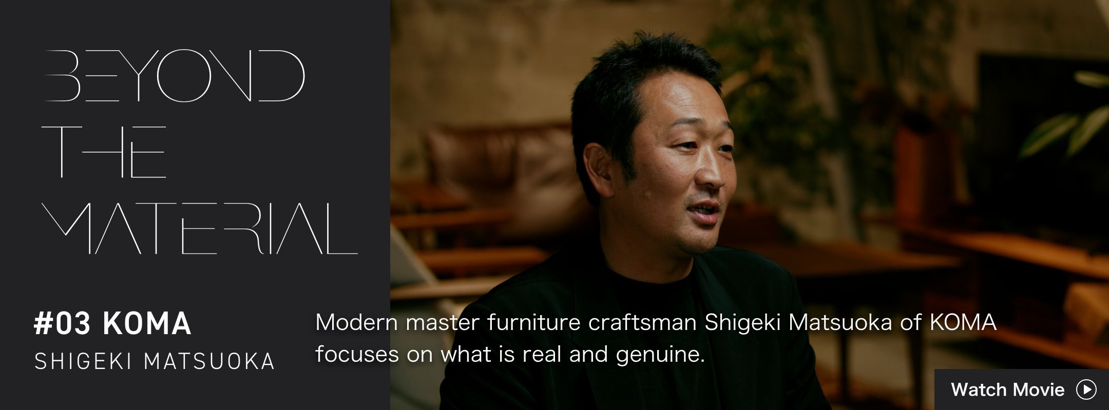 BEYOND THE MATERIAL #03 KOMA SHIGEKI MATSUOKA Modern master furniture craftsman Shigeki Matsuoka of KOMA focuses on what is real and genuine.